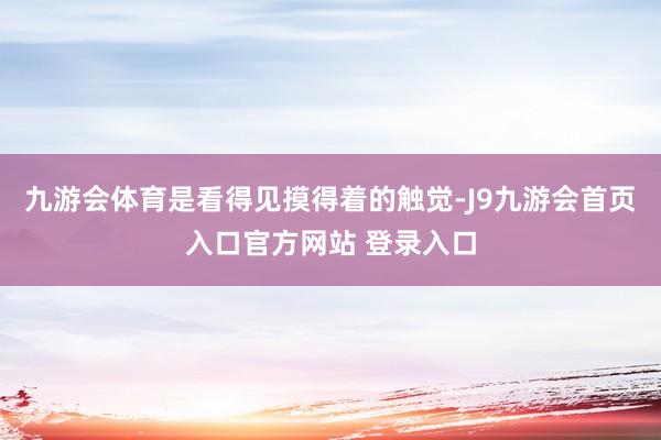 九游会体育是看得见摸得着的触觉-J9九游会首页入口官方网站 登录入口