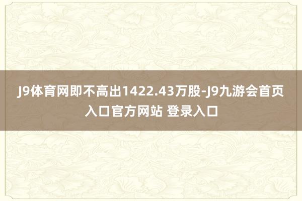 J9体育网即不高出1422.43万股-J9九游会首页入口官方网站 登录入口