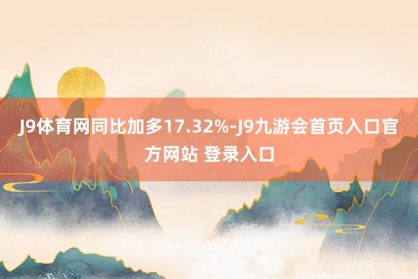 J9体育网同比加多17.32%-J9九游会首页入口官方网站 登录入口