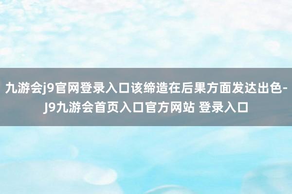 九游会j9官网登录入口该缔造在后果方面发达出色-J9九游会首页入口官方网站 登录入口