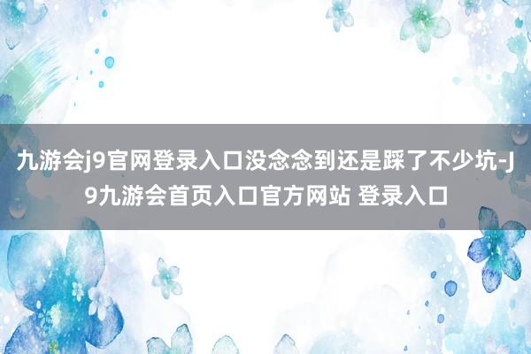 九游会j9官网登录入口没念念到还是踩了不少坑-J9九游会首页入口官方网站 登录入口
