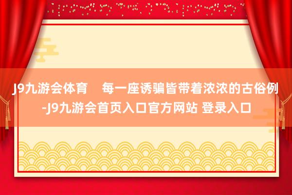 J9九游会体育    每一座诱骗皆带着浓浓的古俗例-J9九游会首页入口官方网站 登录入口