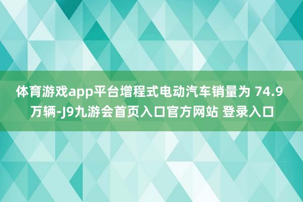 体育游戏app平台增程式电动汽车销量为 74.9 万辆-J9九游会首页入口官方网站 登录入口