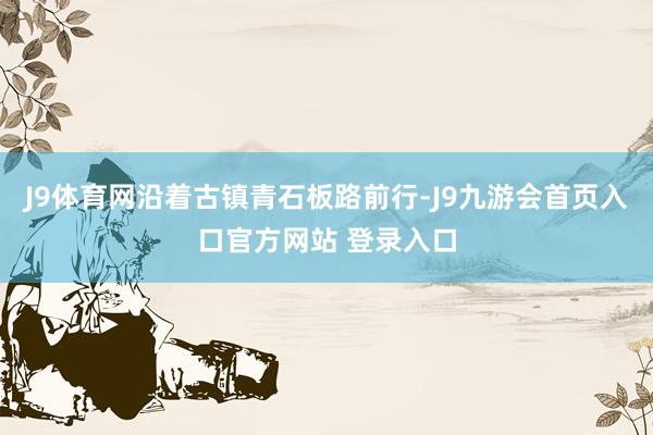 J9体育网沿着古镇青石板路前行-J9九游会首页入口官方网站 登录入口