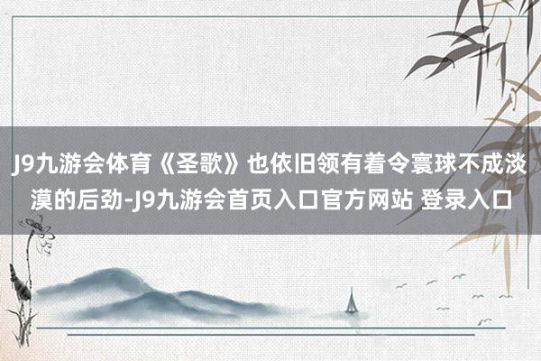 J9九游会体育《圣歌》也依旧领有着令寰球不成淡漠的后劲-J9九游会首页入口官方网站 登录入口
