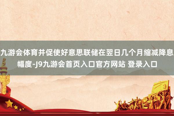 九游会体育并促使好意思联储在翌日几个月缩减降息幅度-J9九游会首页入口官方网站 登录入口
