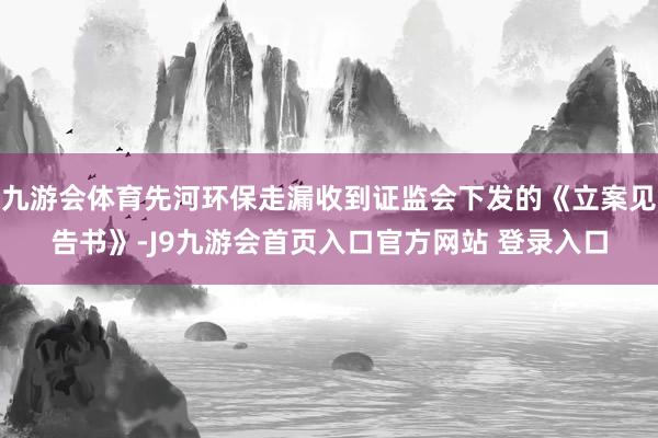 九游会体育先河环保走漏收到证监会下发的《立案见告书》-J9九游会首页入口官方网站 登录入口