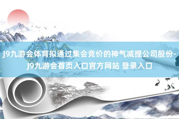 J9九游会体育拟通过集会竞价的神气减捏公司股份-J9九游会首页入口官方网站 登录入口