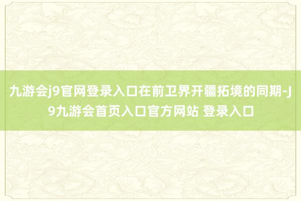 九游会j9官网登录入口在前卫界开疆拓境的同期-J9九游会首页入口官方网站 登录入口