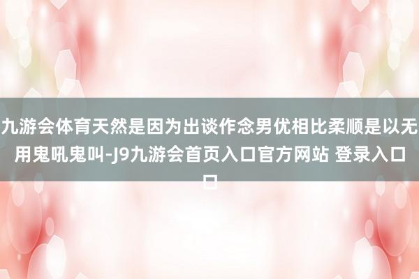 九游会体育天然是因为出谈作念男优相比柔顺是以无用鬼吼鬼叫-J9九游会首页入口官方网站 登录入口