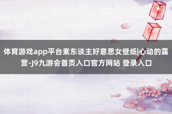体育游戏app平台素东谈主好意思女壁纸|心动的露营-J9九游会首页入口官方网站 登录入口