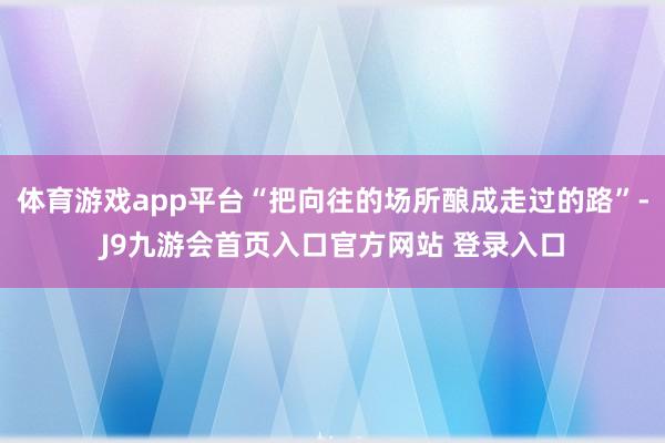 体育游戏app平台“把向往的场所酿成走过的路”-J9九游会首页入口官方网站 登录入口