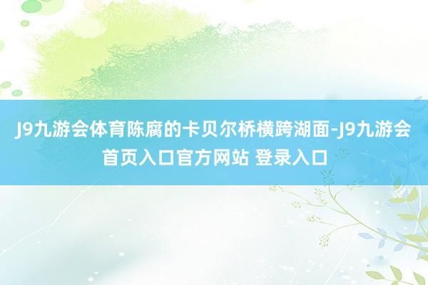 J9九游会体育陈腐的卡贝尔桥横跨湖面-J9九游会首页入口官方网站 登录入口