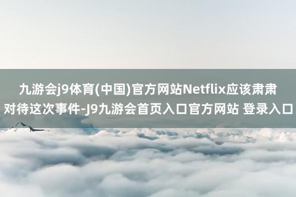 九游会j9体育(中国)官方网站Netflix应该肃肃对待这次事件-J9九游会首页入口官方网站 登录入口