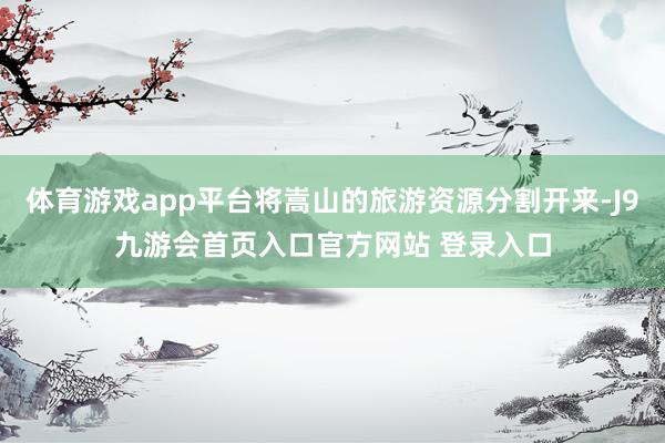 体育游戏app平台将嵩山的旅游资源分割开来-J9九游会首页入口官方网站 登录入口