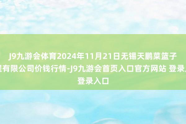 J9九游会体育2024年11月21日无锡天鹏菜篮子工程有限公司价钱行情-J9九游会首页入口官方网站 登录入口
