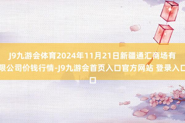 J9九游会体育2024年11月21日新疆通汇商场有限公司价钱行情-J9九游会首页入口官方网站 登录入口