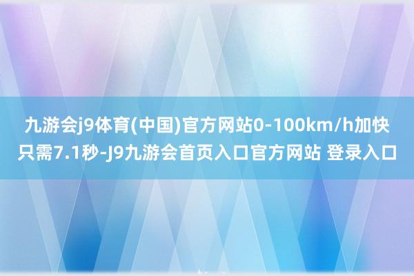 九游会j9体育(中国)官方网站0-100km/h加快只需7.1秒-J9九游会首页入口官方网站 登录入口