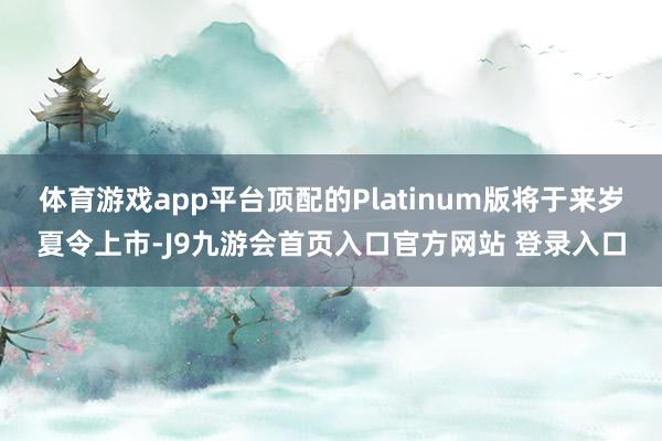 体育游戏app平台顶配的Platinum版将于来岁夏令上市-J9九游会首页入口官方网站 登录入口