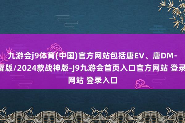 九游会j9体育(中国)官方网站包括唐EV、唐DM-p荣耀版/2024款战神版-J9九游会首页入口官方网站 登录入口
