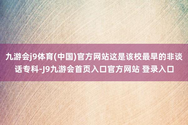 九游会j9体育(中国)官方网站这是该校最早的非谈话专科-J9九游会首页入口官方网站 登录入口