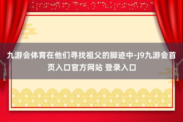 九游会体育在他们寻找祖父的脚迹中-J9九游会首页入口官方网站 登录入口