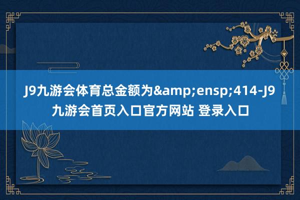 J9九游会体育总金额为&ensp;414-J9九游会首页入口官方网站 登录入口