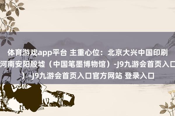 体育游戏app平台 主重心位：北京大兴中国印刷博物馆—河北邯郸—河南安阳殷墟（中国笔墨博物馆）-J9九游会首页入口官方网站 登录入口
