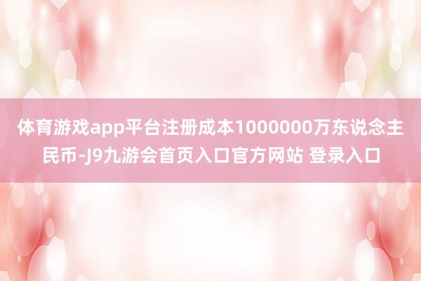 体育游戏app平台注册成本1000000万东说念主民币-J9九游会首页入口官方网站 登录入口