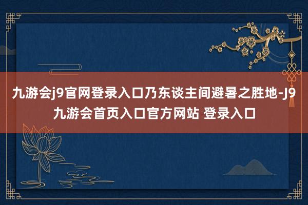 九游会j9官网登录入口乃东谈主间避暑之胜地-J9九游会首页入口官方网站 登录入口