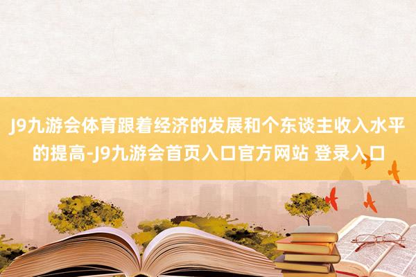 J9九游会体育跟着经济的发展和个东谈主收入水平的提高-J9九游会首页入口官方网站 登录入口