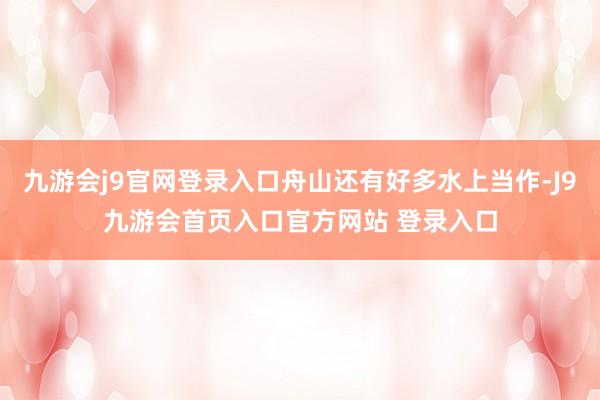 九游会j9官网登录入口舟山还有好多水上当作-J9九游会首页入口官方网站 登录入口