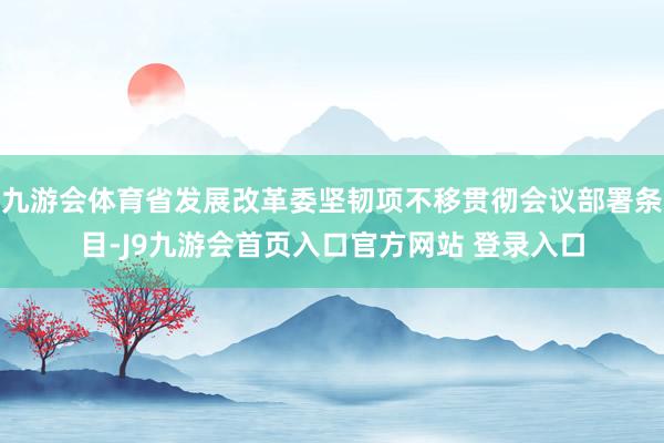 九游会体育省发展改革委坚韧项不移贯彻会议部署条目-J9九游会首页入口官方网站 登录入口