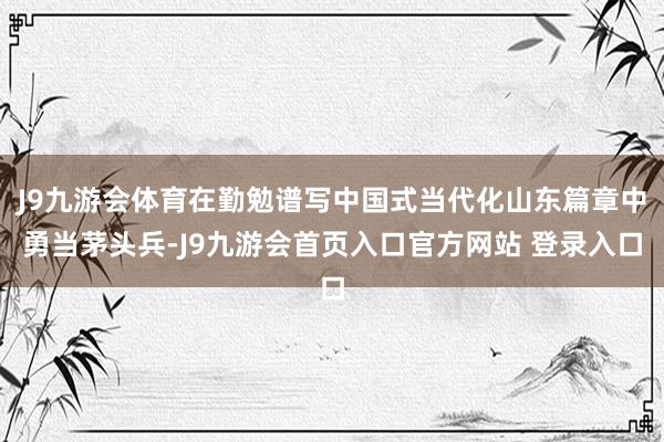 J9九游会体育在勤勉谱写中国式当代化山东篇章中勇当茅头兵-J9九游会首页入口官方网站 登录入口