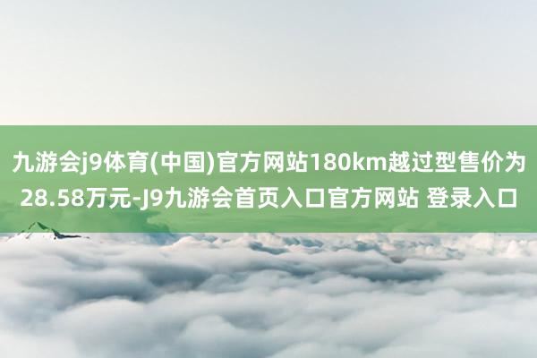 九游会j9体育(中国)官方网站180km越过型售价为28.58万元-J9九游会首页入口官方网站 登录入口