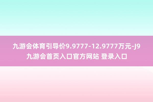 九游会体育引导价9.9777-12.9777万元-J9九游会首页入口官方网站 登录入口