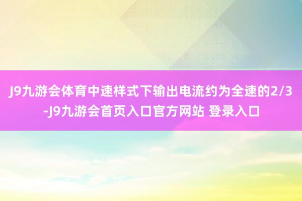 J9九游会体育中速样式下输出电流约为全速的2/3-J9九游会首页入口官方网站 登录入口
