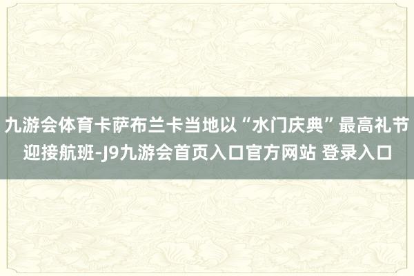 九游会体育卡萨布兰卡当地以“水门庆典”最高礼节迎接航班-J9九游会首页入口官方网站 登录入口