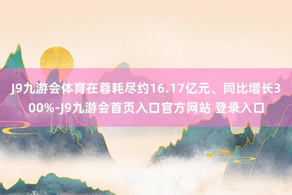 J9九游会体育在蓉耗尽约16.17亿元、同比增长300%-J9九游会首页入口官方网站 登录入口