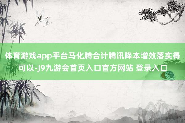 体育游戏app平台马化腾合计腾讯降本增效落实得可以-J9九游会首页入口官方网站 登录入口