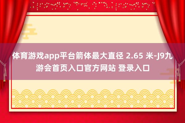 体育游戏app平台箭体最大直径 2.65 米-J9九游会首页入口官方网站 登录入口