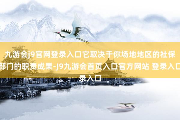 九游会j9官网登录入口它取决于你场地地区的社保部门的职责成果-J9九游会首页入口官方网站 登录入口