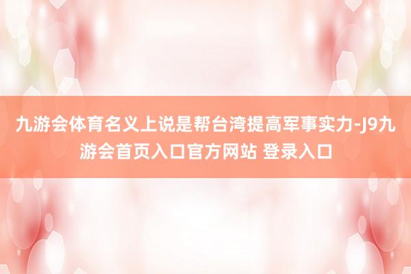 九游会体育名义上说是帮台湾提高军事实力-J9九游会首页入口官方网站 登录入口