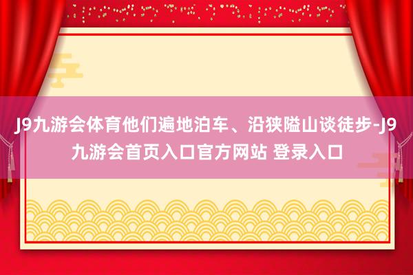 J9九游会体育他们遍地泊车、沿狭隘山谈徒步-J9九游会首页入口官方网站 登录入口