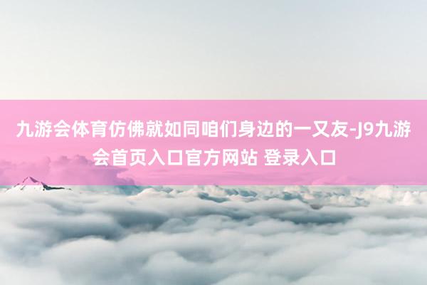 九游会体育仿佛就如同咱们身边的一又友-J9九游会首页入口官方网站 登录入口