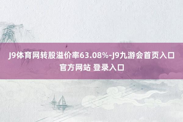 J9体育网转股溢价率63.08%-J9九游会首页入口官方网站 登录入口