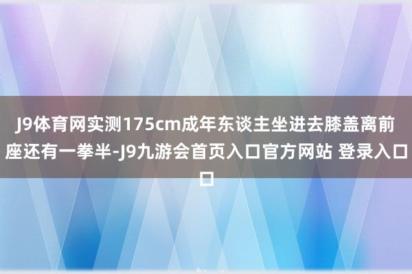 J9体育网实测175cm成年东谈主坐进去膝盖离前座还有一拳半-J9九游会首页入口官方网站 登录入口