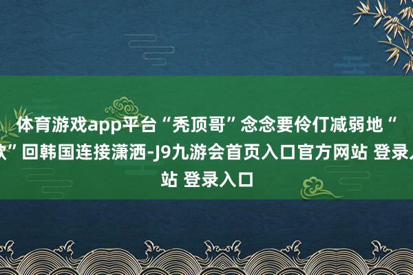 体育游戏app平台“秃顶哥”念念要伶仃减弱地“卷款”回韩国连接潇洒-J9九游会首页入口官方网站 登录入口
