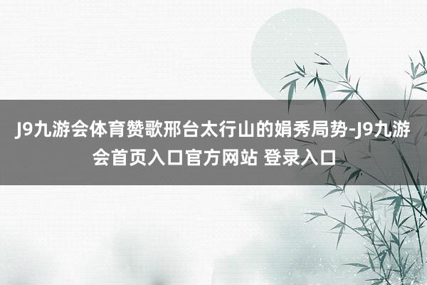 J9九游会体育赞歌邢台太行山的娟秀局势-J9九游会首页入口官方网站 登录入口