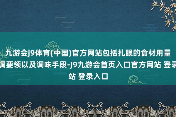 九游会j9体育(中国)官方网站包括扎眼的食材用量、烹调要领以及调味手段-J9九游会首页入口官方网站 登录入口